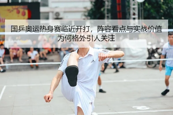 国乒奥运热身赛临近开打，阵容看点与实战价值为何格外引人关注