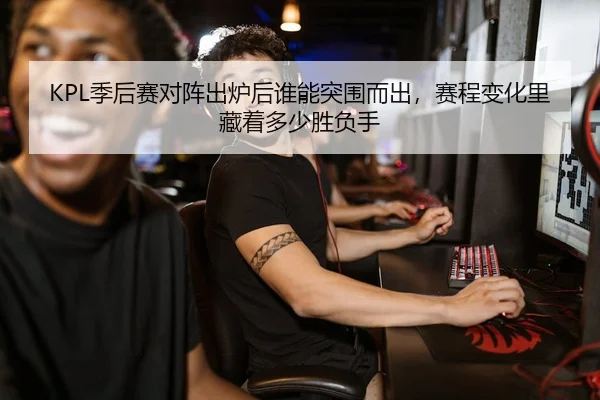 KPL季后赛对阵出炉后谁能突围而出，赛程变化里藏着多少胜负手